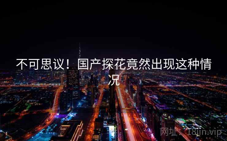不可思议！国产探花竟然出现这种情况