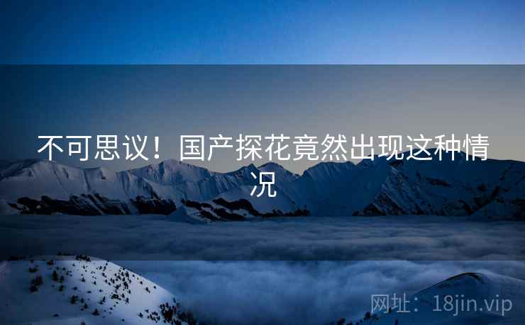 不可思议！国产探花竟然出现这种情况