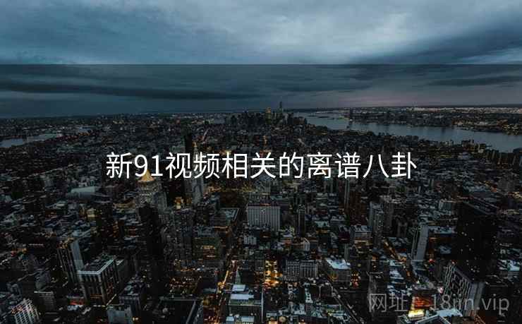 新91视频相关的离谱八卦