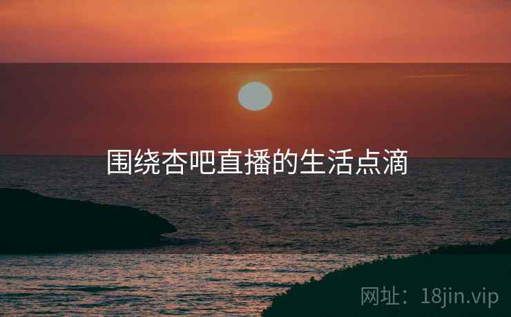 围绕杏吧直播的生活点滴